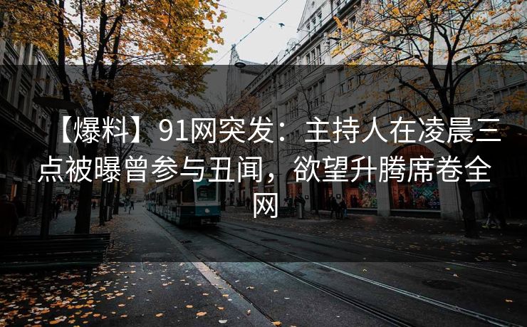 【爆料】91网突发：主持人在凌晨三点被曝曾参与丑闻，欲望升腾席卷全网