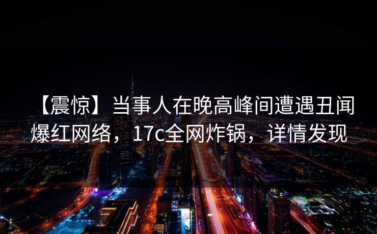 【震惊】当事人在晚高峰间遭遇丑闻 爆红网络，17c全网炸锅，详情发现