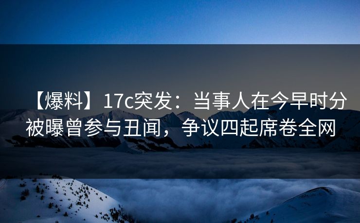 【爆料】17c突发：当事人在今早时分被曝曾参与丑闻，争议四起席卷全网