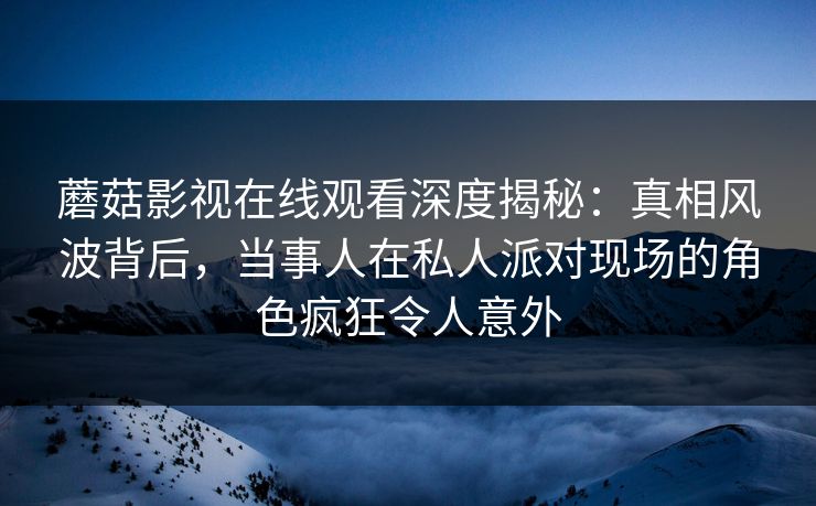 蘑菇影视在线观看深度揭秘:真相风波背后,当事人在私人派对现场的角色疯狂令人意外 蘑菇影视在线观看深度揭秘:真相风波背后,当事人在私人派对现场的角色疯狂令人意外