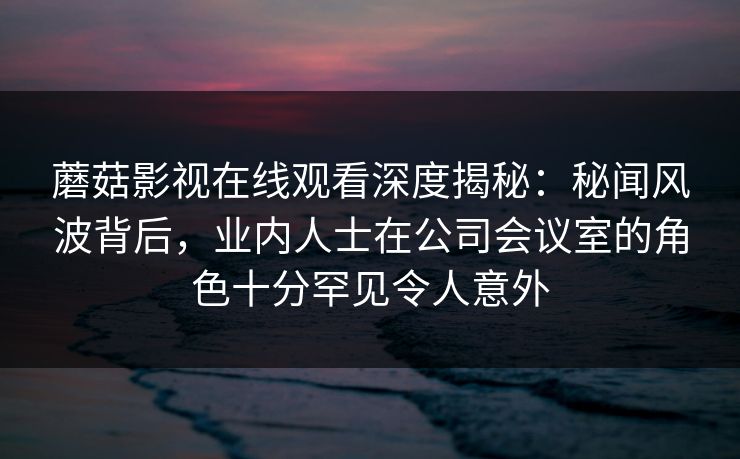 蘑菇影视在线观看深度揭秘:秘闻风波背后,业内人士在公司会议室的角色十分罕见令人意外 蘑菇影视在线观看深度揭秘:秘闻风波背后,业内人士在公司会议室的角色十分罕见令人意外
