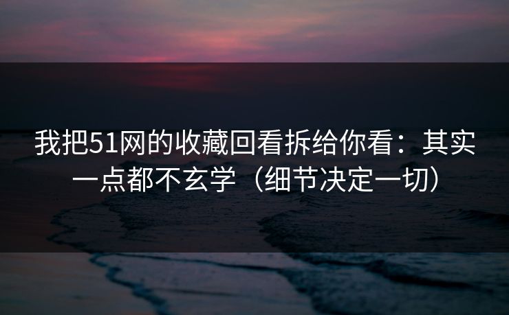 我把51网的收藏回看拆给你看：其实一点都不玄学（细节决定一切）