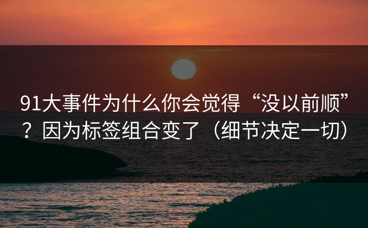 91大事件为什么你会觉得“没以前顺”？因为标签组合变了（细节决定一切）