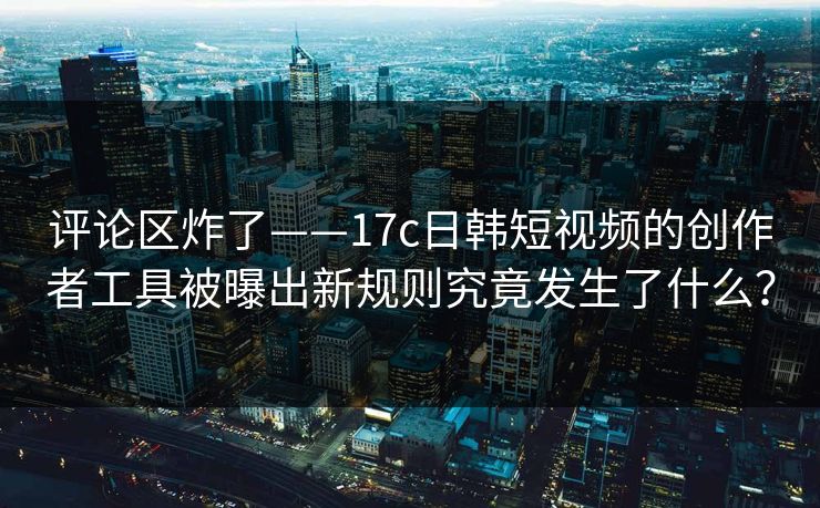 评论区炸了——17c日韩短视频的创作者工具被曝出新规则究竟发生了什么？
