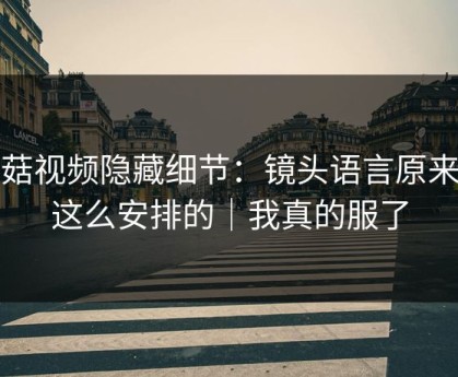 蘑菇视频隐藏细节：镜头语言原来是这么安排的｜我真的服了