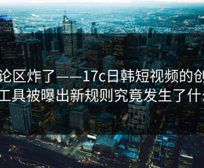 评论区炸了——17c日韩短视频的创作者工具被曝出新规则究竟发生了什么？