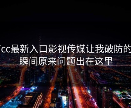 17cc最新入口影视传媒让我破防的一瞬间原来问题出在这里