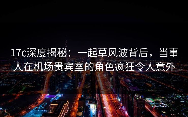17c深度揭秘:一起草风波背后,当事人在机场贵宾室的角色疯狂令人意外 17c深度揭秘:一起草风波背后,当事人在机场贵宾室的角色疯狂令人意外